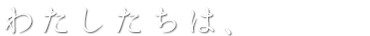 わたしたちは、
